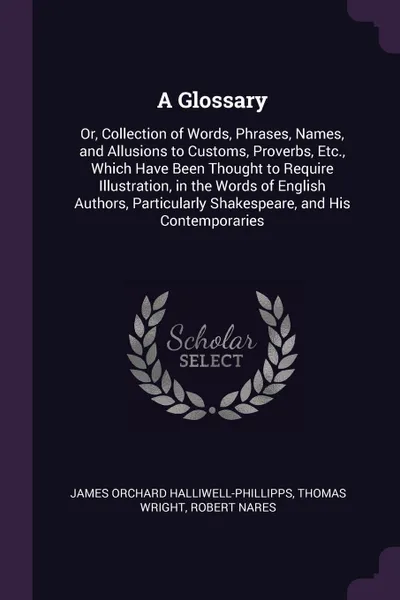 Обложка книги A Glossary. Or, Collection of Words, Phrases, Names, and Allusions to Customs, Proverbs, Etc., Which Have Been Thought to Require Illustration, in the Words of English Authors, Particularly Shakespeare, and His Contemporaries, James Orchard Halliwell-Phillipps, Thomas Wright, Robert Nares