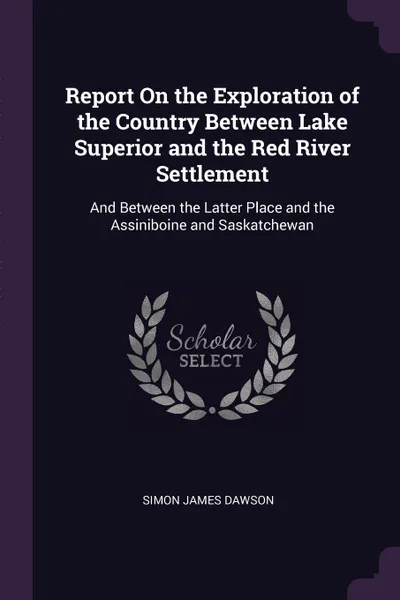 Обложка книги Report On the Exploration of the Country Between Lake Superior and the Red River Settlement. And Between the Latter Place and the Assiniboine and Saskatchewan, Simon James Dawson