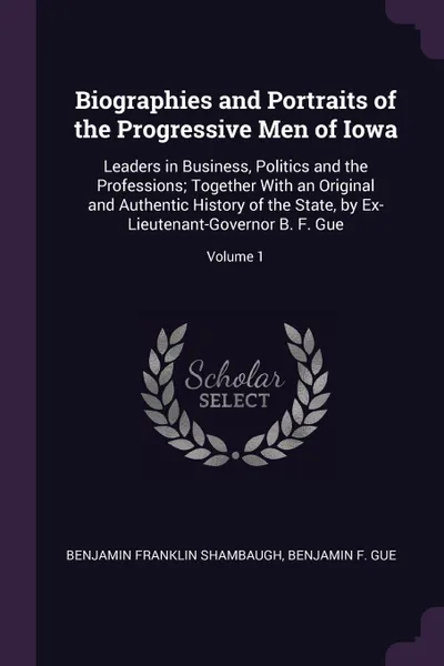 Обложка книги Biographies and Portraits of the Progressive Men of Iowa. Leaders in Business, Politics and the Professions; Together With an Original and Authentic History of the State, by Ex-Lieutenant-Governor B. F. Gue; Volume 1, Benjamin Franklin Shambaugh, Benjamin F. Gue