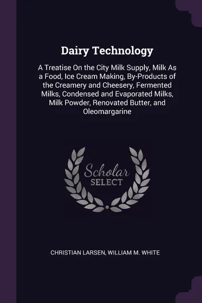 Обложка книги Dairy Technology. A Treatise On the City Milk Supply, Milk As a Food, Ice Cream Making, By-Products of the Creamery and Cheesery, Fermented Milks, Condensed and Evaporated Milks, Milk Powder, Renovated Butter, and Oleomargarine, Christian Larsen, William M. White