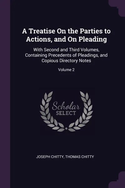 Обложка книги A Treatise On the Parties to Actions, and On Pleading. With Second and Third Volumes, Containing Precedents of Pleadings, and Copious Directory Notes; Volume 2, Joseph Chitty, Thomas Chitty