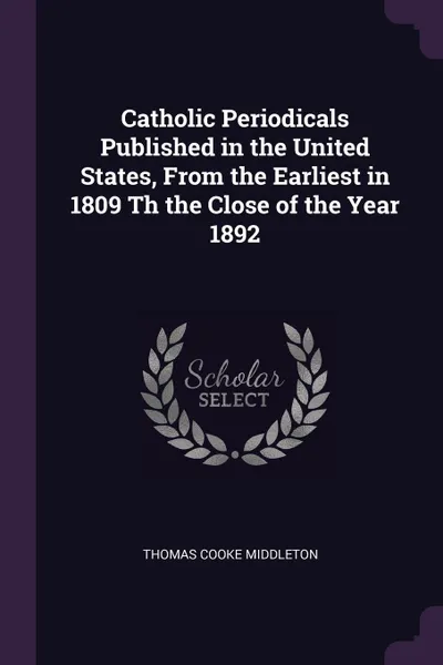 Обложка книги Catholic Periodicals Published in the United States, From the Earliest in 1809 Th the Close of the Year 1892, Thomas Cooke Middleton