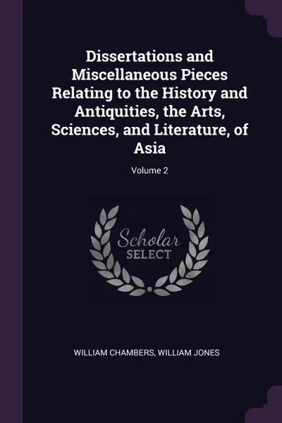 Обложка книги Dissertations and Miscellaneous Pieces Relating to the History and Antiquities, the Arts, Sciences, and Literature, of Asia; Volume 2, William Chambers, William Jones