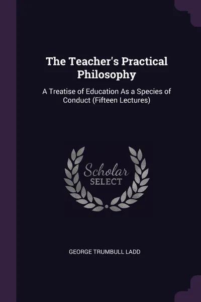 Обложка книги The Teacher.s Practical Philosophy. A Treatise of Education As a Species of Conduct (Fifteen Lectures), George Trumbull Ladd