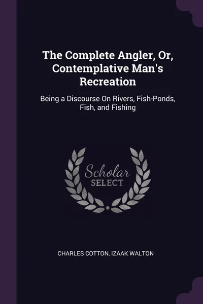 Обложка книги The Complete Angler, Or, Contemplative Man.s Recreation. Being a Discourse On Rivers, Fish-Ponds, Fish, and Fishing, Charles Cotton, Izaak Walton