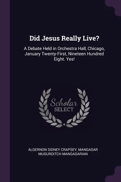 Обложка книги Did Jesus Really Live.. A Debate Held in Orchestra Hall, Chicago, January Twenty-First, Nineteen Hundred Eight. Yes., Algernon Sidney Crapsey, Mangasar Mugurditch Mangasarian