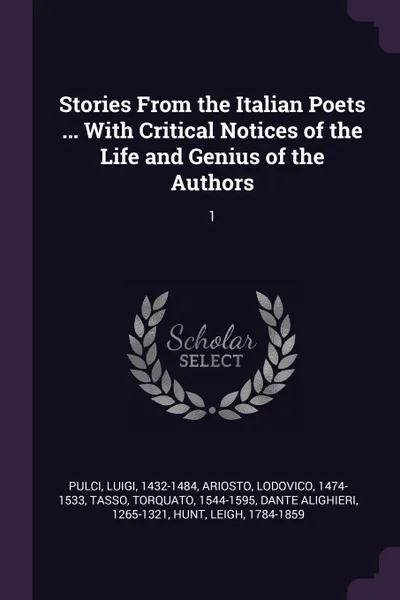 Обложка книги Stories From the Italian Poets ... With Critical Notices of the Life and Genius of the Authors. 1, Luigi Pulci, Lodovico Ariosto, Torquato Tasso