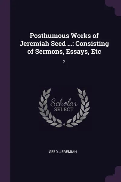 Обложка книги Posthumous Works of Jeremiah Seed ... Consisting of Sermons, Essays, Etc: 2, Jeremiah Seed