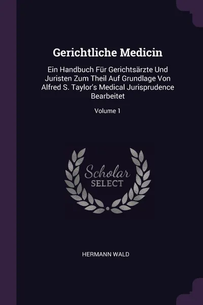 Обложка книги Gerichtliche Medicin. Ein Handbuch Fur Gerichtsarzte Und Juristen Zum Theil Auf Grundlage Von Alfred S. Taylor.s Medical Jurisprudence Bearbeitet; Volume 1, Hermann Wald