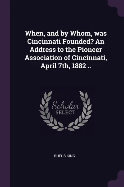 Обложка книги When, and by Whom, was Cincinnati Founded. An Address to the Pioneer Association of Cincinnati, April 7th, 1882 .., Rufus King