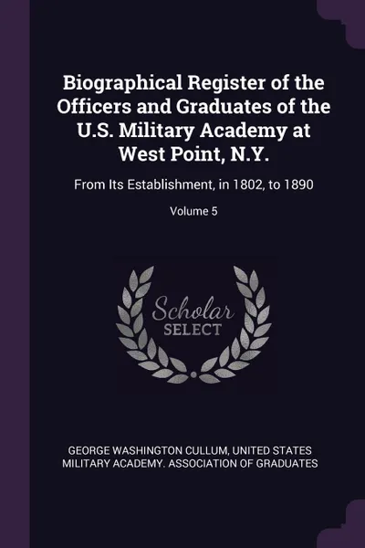 Обложка книги Biographical Register of the Officers and Graduates of the U.S. Military Academy at West Point, N.Y. From Its Establishment, in 1802, to 1890; Volume 5, George Washington Cullum