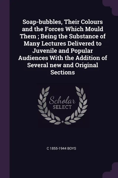 Обложка книги Soap-bubbles, Their Colours and the Forces Which Mould Them ; Being the Substance of Many Lectures Delivered to Juvenile and Popular Audiences With the Addition of Several new and Original Sections, C 1855-1944 Boys