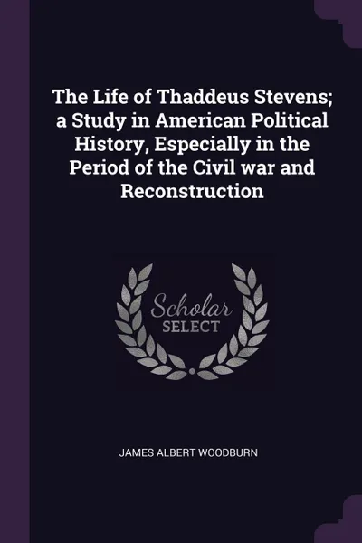 Обложка книги The Life of Thaddeus Stevens; a Study in American Political History, Especially in the Period of the Civil war and Reconstruction, James Albert Woodburn