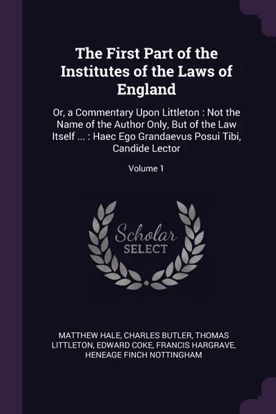 Обложка книги The First Part of the Institutes of the Laws of England. Or, a Commentary Upon Littleton : Not the Name of the Author Only, But of the Law Itself ... : Haec Ego Grandaevus Posui Tibi, Candide Lector; Volume 1, Matthew Hale, Charles Butler, Thomas Littleton