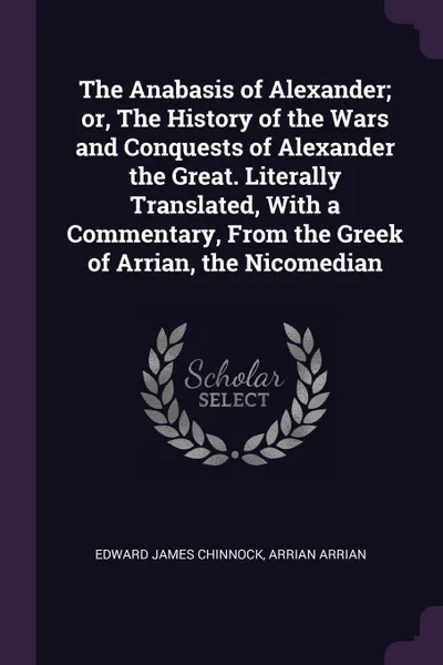 Обложка книги The Anabasis of Alexander; or, The History of the Wars and Conquests of Alexander the Great. Literally Translated, With a Commentary, From the Greek of Arrian, the Nicomedian, Edward James Chinnock, Arrian Arrian