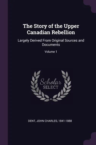 Обложка книги The Story of the Upper Canadian Rebellion. Largely Derived From Original Sources and Documents; Volume 1, John Charles Dent