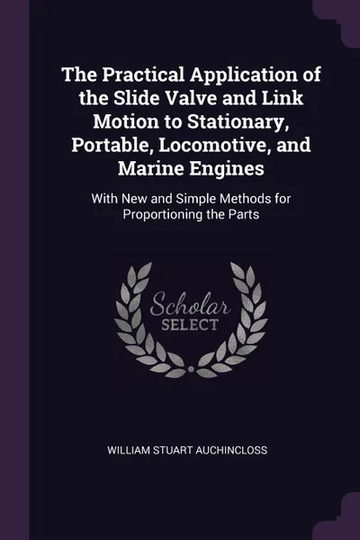 Обложка книги The Practical Application of the Slide Valve and Link Motion to Stationary, Portable, Locomotive, and Marine Engines. With New and Simple Methods for Proportioning the Parts, William Stuart Auchincloss