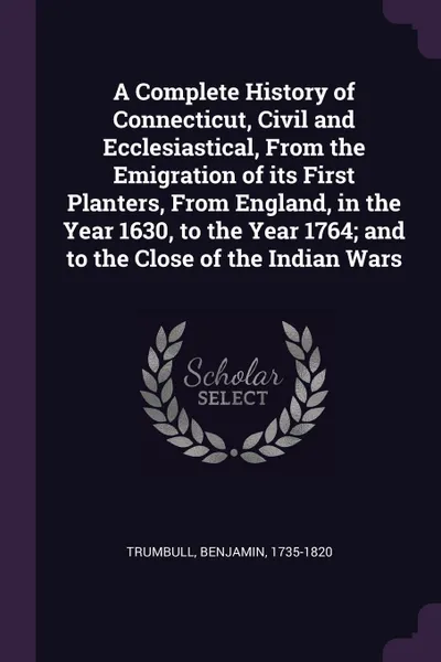 Обложка книги A Complete History of Connecticut, Civil and Ecclesiastical, From the Emigration of its First Planters, From England, in the Year 1630, to the Year 1764; and to the Close of the Indian Wars, Benjamin Trumbull