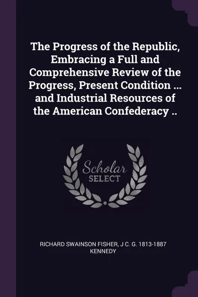 Обложка книги The Progress of the Republic, Embracing a Full and Comprehensive Review of the Progress, Present Condition ... and Industrial Resources of the American Confederacy .., Richard Swainson Fisher, J C. G. 1813-1887 Kennedy