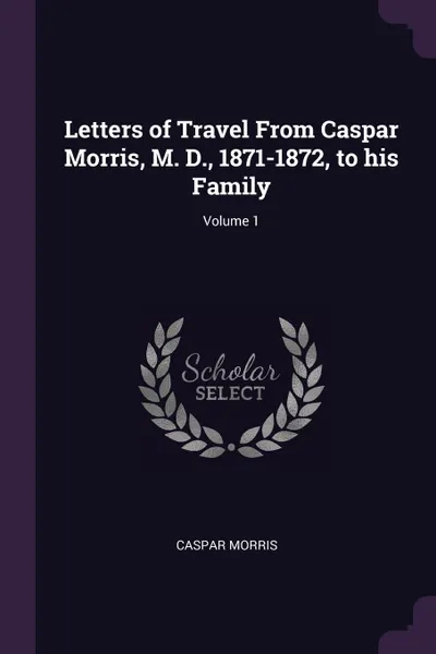 Обложка книги Letters of Travel From Caspar Morris, M. D., 1871-1872, to his Family; Volume 1, Caspar Morris