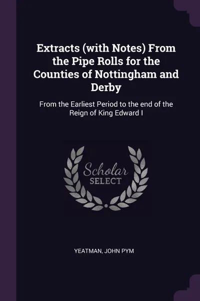 Обложка книги Extracts (with Notes) From the Pipe Rolls for the Counties of Nottingham and Derby. From the Earliest Period to the end of the Reign of King Edward I, John Pym Yeatman