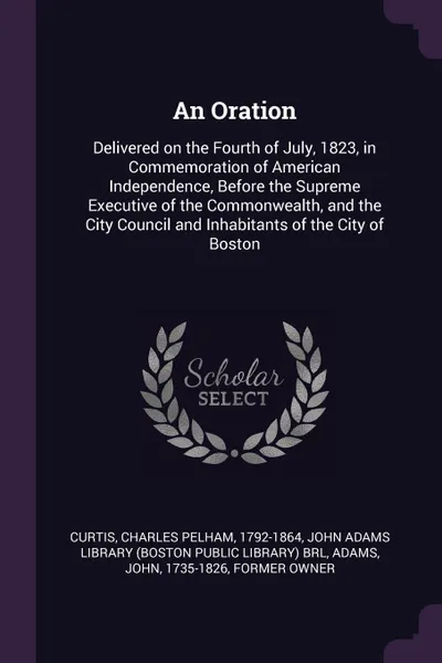 Обложка книги An Oration. Delivered on the Fourth of July, 1823, in Commemoration of American Independence, Before the Supreme Executive of the Commonwealth, and the City Council and Inhabitants of the City of Boston, Charles Pelham Curtis, John Adams