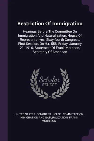 Обложка книги Restriction Of Immigration. Hearings Before The Committee On Immigration And Naturalization, House Of Representatives, Sixty-fourth Congress, First Session, On H.r. 558, Friday, January 21, 1916. Statement Of Frank Morrison, Secretary Of American, Frank Morrison