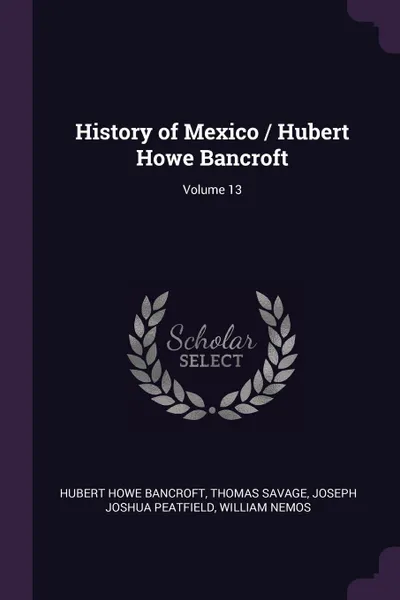 Обложка книги History of Mexico / Hubert Howe Bancroft; Volume 13, Hubert Howe Bancroft, Thomas Savage, Joseph Joshua Peatfield