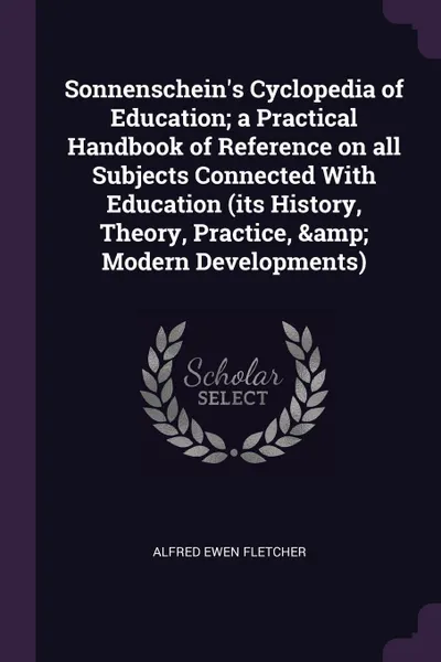 Обложка книги Sonnenschein.s Cyclopedia of Education; a Practical Handbook of Reference on all Subjects Connected With Education (its History, Theory, Practice, . Modern Developments), Alfred Ewen Fletcher