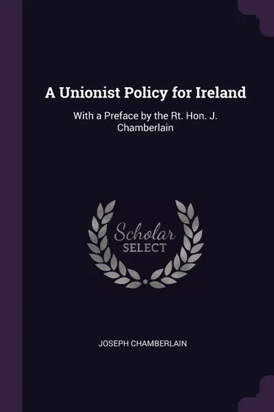 Обложка книги A Unionist Policy for Ireland. With a Preface by the Rt. Hon. J. Chamberlain, Joseph Chamberlain