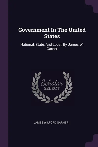 Обложка книги Government In The United States. National, State, And Local, By James W. Garner, James Wilford Garner