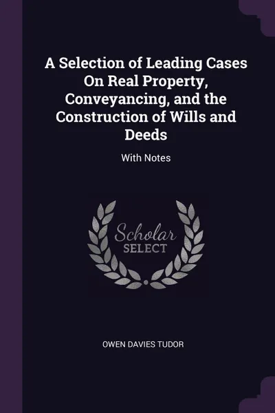 Обложка книги A Selection of Leading Cases On Real Property, Conveyancing, and the Construction of Wills and Deeds. With Notes, Owen Davies Tudor