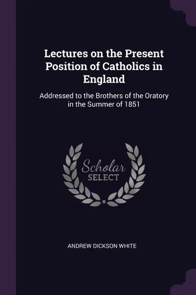 Обложка книги Lectures on the Present Position of Catholics in England. Addressed to the Brothers of the Oratory in the Summer of 1851, Andrew Dickson White