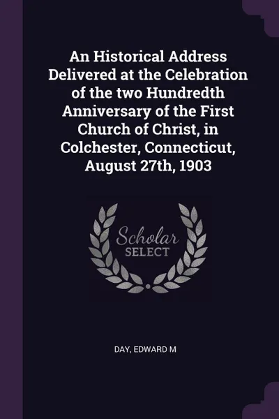 Обложка книги An Historical Address Delivered at the Celebration of the two Hundredth Anniversary of the First Church of Christ, in Colchester, Connecticut, August 27th, 1903, Edward M Day