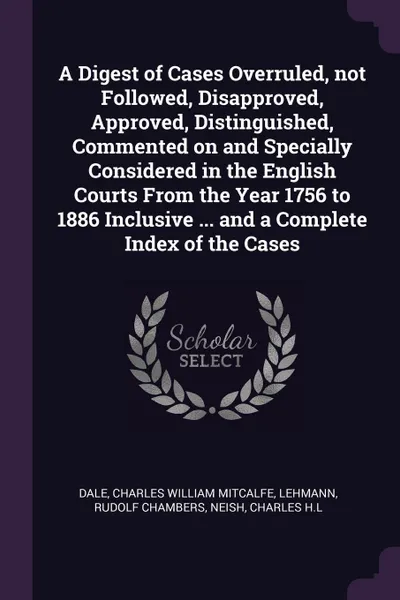 Обложка книги A Digest of Cases Overruled, not Followed, Disapproved, Approved, Distinguished, Commented on and Specially Considered in the English Courts From the Year 1756 to 1886 Inclusive ... and a Complete Index of the Cases, Charles William Mitcalfe Dale, Rudolf Chambers Lehmann, Charles H.L Neish