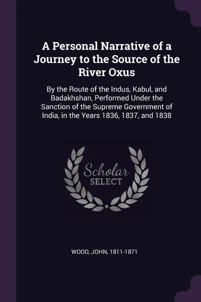 Обложка книги A Personal Narrative of a Journey to the Source of the River Oxus. By the Route of the Indus, Kabul, and Badakhshan, Performed Under the Sanction of the Supreme Government of India, in the Years 1836, 1837, and 1838, John Wood