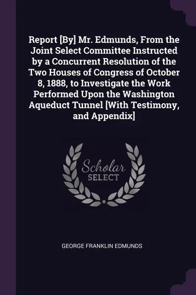 Обложка книги Report .By. Mr. Edmunds, From the Joint Select Committee Instructed by a Concurrent Resolution of the Two Houses of Congress of October 8, 1888, to Investigate the Work Performed Upon the Washington Aqueduct Tunnel .With Testimony, and Appendix., George Franklin Edmunds