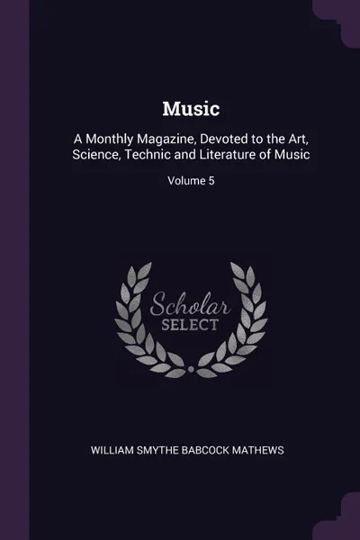 Обложка книги Music. A Monthly Magazine, Devoted to the Art, Science, Technic and Literature of Music; Volume 5, William Smythe Babcock Mathews