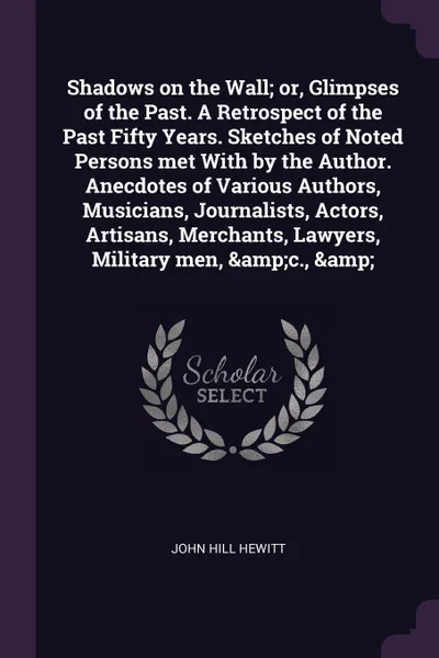 Обложка книги Shadows on the Wall; or, Glimpses of the Past. A Retrospect of the Past Fifty Years. Sketches of Noted Persons met With by the Author. Anecdotes of Various Authors, Musicians, Journalists, Actors, Artisans, Merchants, Lawyers, Military men, .c., ., John Hill Hewitt