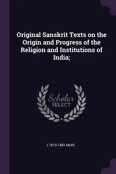 Обложка книги Original Sanskrit Texts on the Origin and Progress of the Religion and Institutions of India;, J 1810-1882 Muir