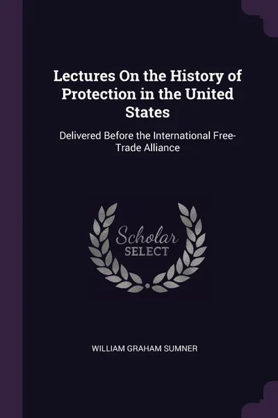 Обложка книги Lectures On the History of Protection in the United States. Delivered Before the International Free-Trade Alliance, William Graham Sumner