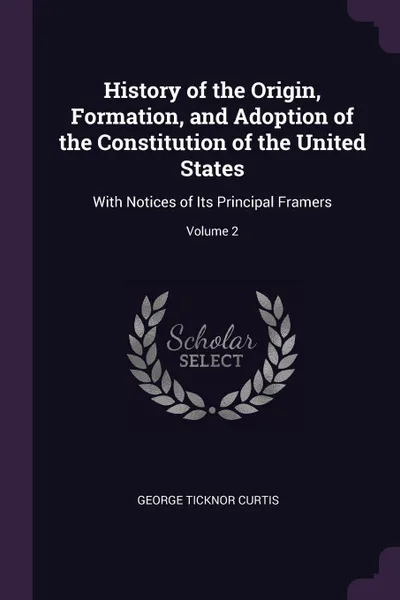 Обложка книги History of the Origin, Formation, and Adoption of the Constitution of the United States. With Notices of Its Principal Framers; Volume 2, George Ticknor Curtis