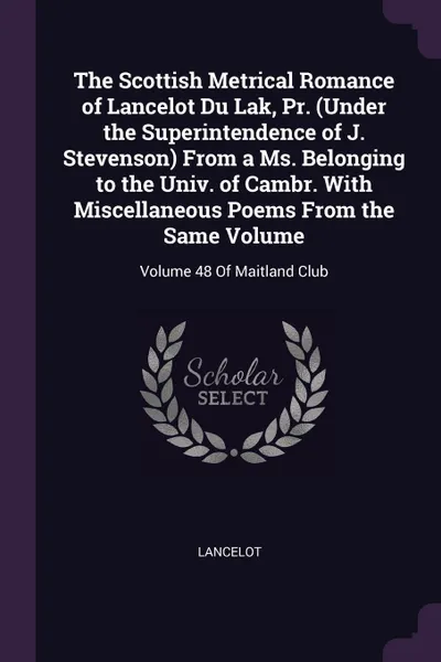 Обложка книги The Scottish Metrical Romance of Lancelot Du Lak, Pr. (Under the Superintendence of J. Stevenson) From a Ms. Belonging to the Univ. of Cambr. With Miscellaneous Poems From the Same Volume. Volume 48 Of Maitland Club, Lancelot