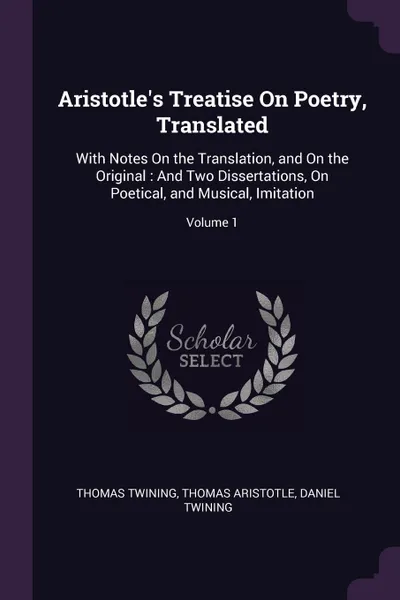 Обложка книги Aristotle.s Treatise On Poetry, Translated. With Notes On the Translation, and On the Original : And Two Dissertations, On Poetical, and Musical, Imitation; Volume 1, Thomas Twining, Thomas Aristotle, Daniel Twining