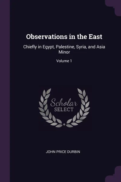 Обложка книги Observations in the East. Chiefly in Egypt, Palestine, Syria, and Asia Minor; Volume 1, John Price Durbin