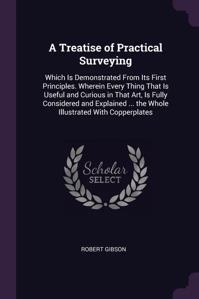 Обложка книги A Treatise of Practical Surveying. Which Is Demonstrated From Its First Principles. Wherein Every Thing That Is Useful and Curious in That Art, Is Fully Considered and Explained ... the Whole Illustrated With Copperplates, Robert Gibson