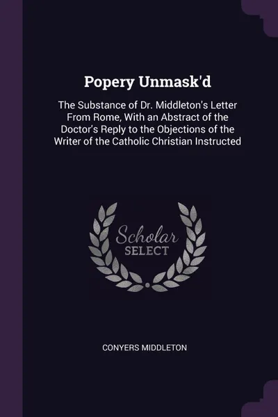 Обложка книги Popery Unmask.d. The Substance of Dr. Middleton.s Letter From Rome, With an Abstract of the Doctor.s Reply to the Objections of the Writer of the Catholic Christian Instructed, Conyers Middleton