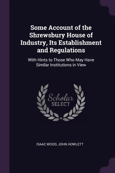 Обложка книги Some Account of the Shrewsbury House of Industry, Its Establishment and Regulations. With Hints to Those Who May Have Similar Institutions in View, Isaac Wood, John Howlett