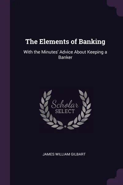 Обложка книги The Elements of Banking. With the Minutes. Advice About Keeping a Banker, James William Gilbart