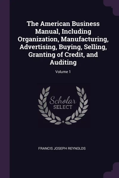 Обложка книги The American Business Manual, Including Organization, Manufacturing, Advertising, Buying, Selling, Granting of Credit, and Auditing; Volume 1, Francis Joseph Reynolds